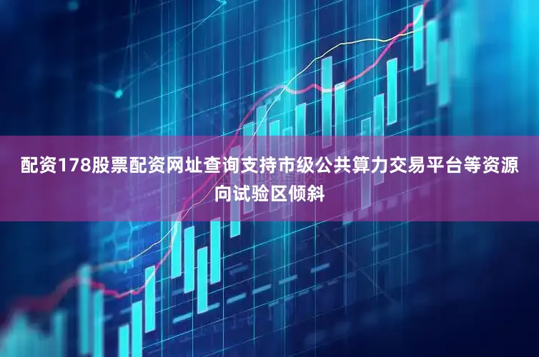 配资178股票配资网址查询支持市级公共算力交易平台等资源向试验区倾斜