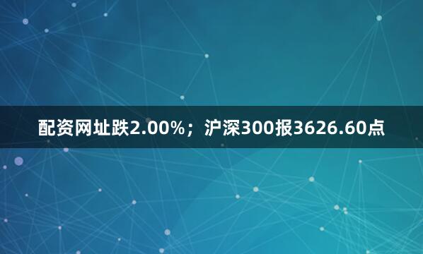 配资网址跌2.00%；沪深300报3626.60点