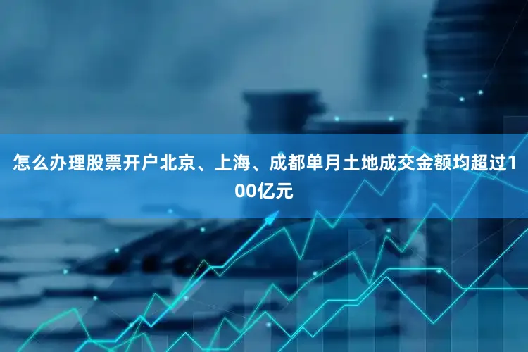 怎么办理股票开户北京、上海、成都单月土地成交金额均超过100亿元