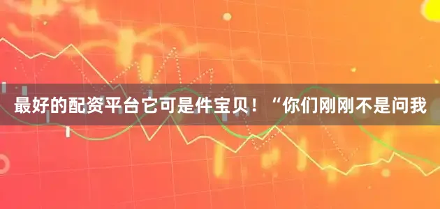 最好的配资平台它可是件宝贝！“你们刚刚不是问我