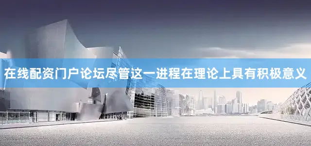 在线配资门户论坛尽管这一进程在理论上具有积极意义