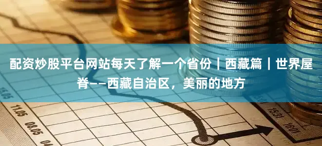配资炒股平台网站每天了解一个省份｜西藏篇｜世界屋脊——西藏自治区，美丽的地方