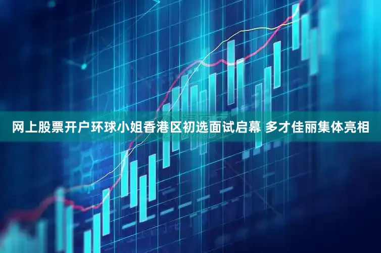 网上股票开户环球小姐香港区初选面试启幕 多才佳丽集体亮相