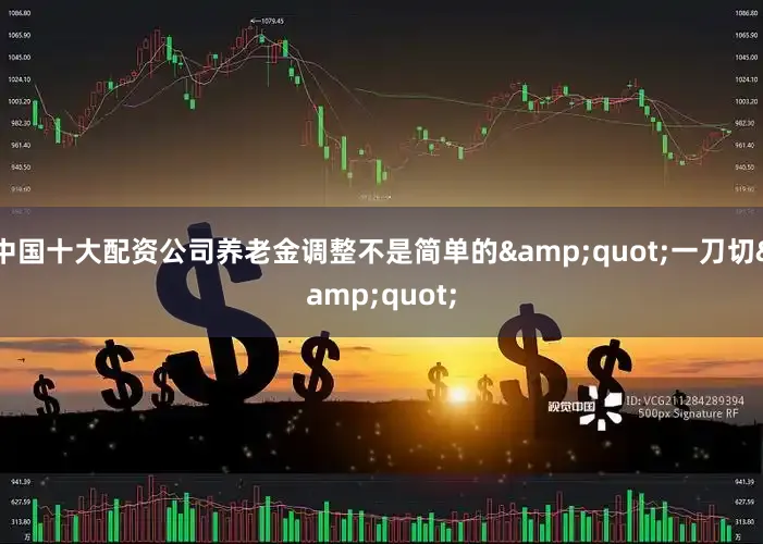 中国十大配资公司养老金调整不是简单的&quot;一刀切&quot;