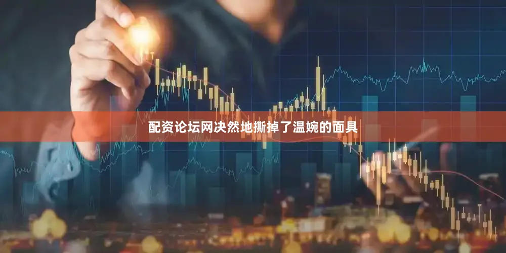 配资论坛网决然地撕掉了温婉的面具