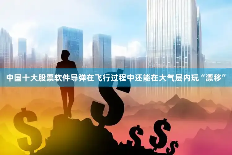 中国十大股票软件导弹在飞行过程中还能在大气层内玩“漂移”