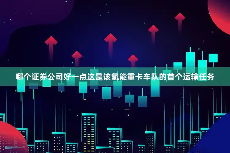 哪个证券公司好一点这是该氢能重卡车队的首个运输任务