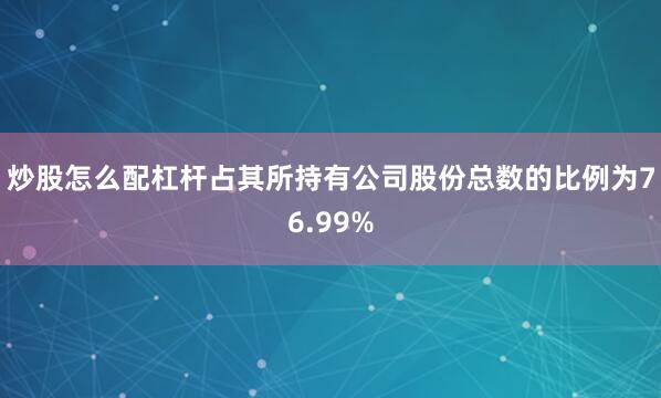 炒股怎么配杠杆占其所持有公司股份总数的比例为76.99%